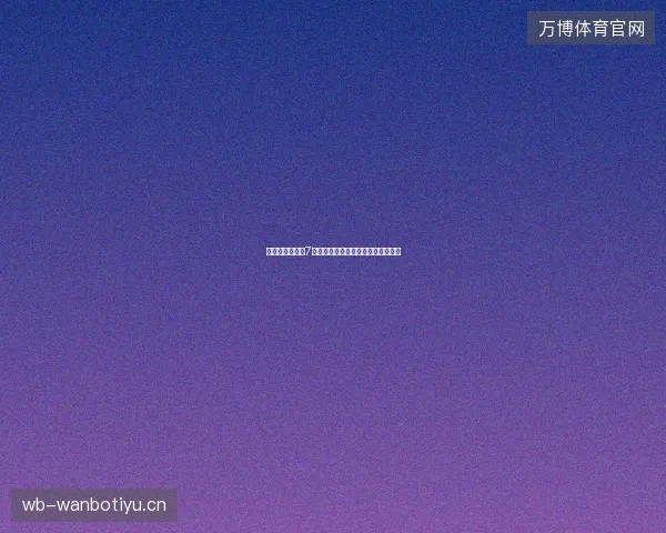 世界杯观赛指南7月最新前瞻与看点深度解析一文读懂
